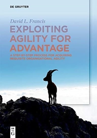 Exploiting Agility for Advantage: A Step-by-Step Process for Acquiring Requisite Organisational Agil David L. Francis