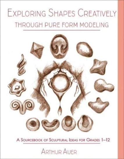 Exploring Shapes Creatively Through Pure Form Modeling A Sourcebook of Sculptural Ideas for Grades Arthur Auer