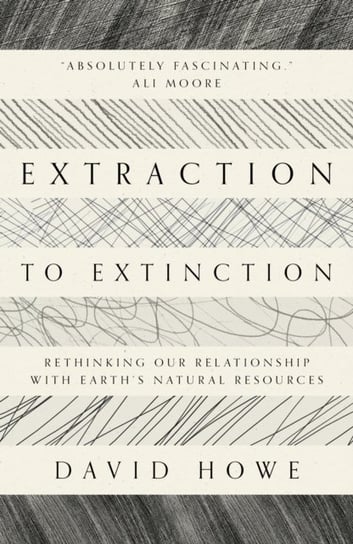 Extraction to Extinction: Rethinking our Relationship with Earths Natural Resources David Howe