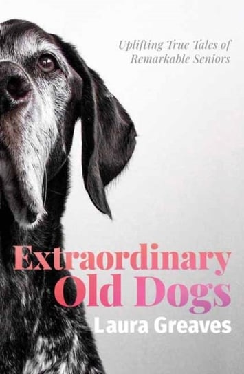 Extraordinary Old Dogs. Uplifting True Tales of Remarkable Seniors Greaves Laura