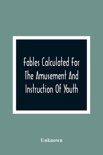 Fables Calculated For The Amusement And Instruction Of Youth; Originally Dedicated To A Young Prince, For Whose Improvement They Were Written Unknown