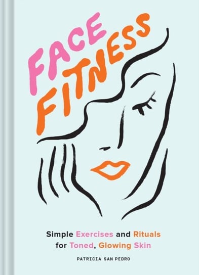 Face Fitness. Simple Exercises and Rituals for Toned, Glowing Skin Patricia San Pedro