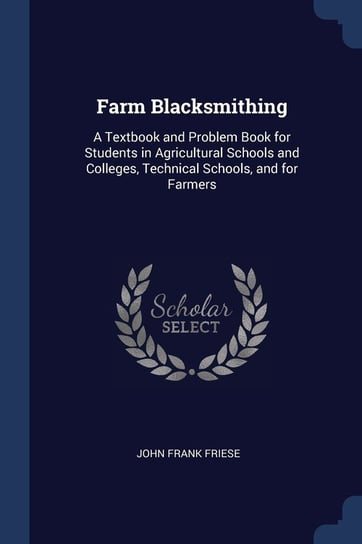 Farm Blacksmithing: A Textbook and Problem Book for Students in Agricultural Schools and Colleges, Technical Schools, and for Farmers John Frank Friese