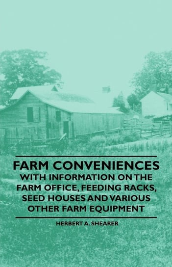 Farm Conveniences - With Information on the Farm Office, Feeding Racks, Seed Houses and Various Other Farm Equipment Shearer Herbert A.