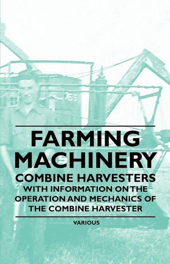 Farming Machinery - Combine Harvesters - With Information on the Operation and Mechanics of the Combine Harvester Various Authors