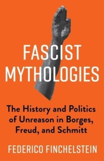 Fascist Mythologies: The History and Politics of Unreason in Borges, Freud, and Schmitt Federico Finchelstein