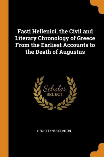 Fasti Hellenici, the Civil and Literary Chronology of Greece From the Earliest Accounts to the Death of Augustus Clinton Henry Fynes
