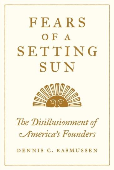 Fears of a Setting Sun: The Disillusionment of Americas Founders Dennis C. Rasmussen
