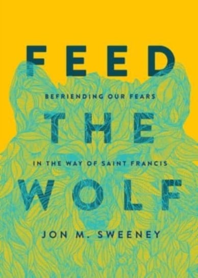 Feed the Wolf. Befriending Our Fears in the Way of Saint Francis Sweeney Jon M.