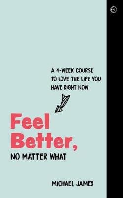 Feel Better, No Matter What: A 4-Week Course to Love the Life You Have Right Now James Michael