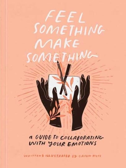 Feel Something, Make Something: A Guide to Collaborating with Your Emotions Caitlin Metz