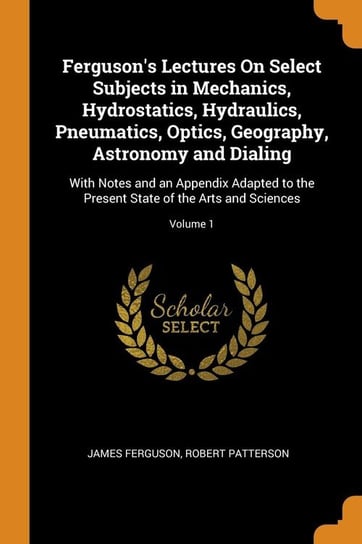 Ferguson's Lectures On Select Subjects in Mechanics, Hydrostatics, Hydraulics, Pneumatics, Optics, Geography, Astronomy and Dialing Ferguson James