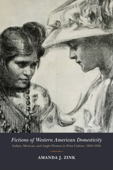 Fictions of Western American Domesticity: Indian, Mexican, and Anglo Women in Print Culture, 1850-1950 Amanda J. Zink
