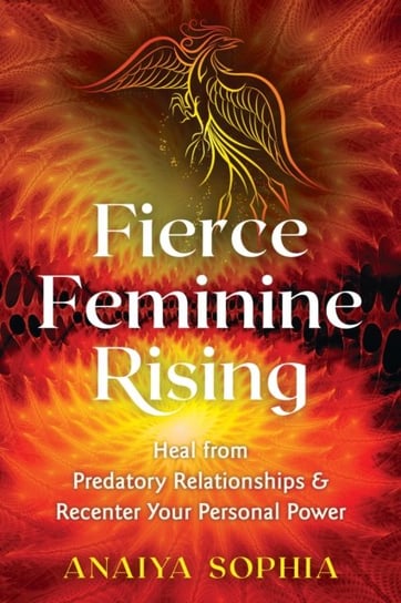 Fierce Feminine Rising. Heal from Predatory Relationships and Recenter Your Personal Power Sophia Anaiya