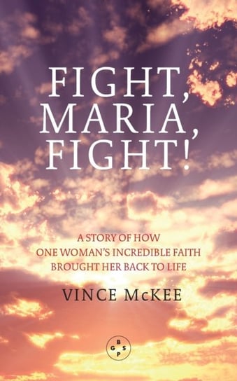 Fight Maria, Fight!: A Story of How One Womans Incredible Faith Brought Her Back To Life Vince McKee
