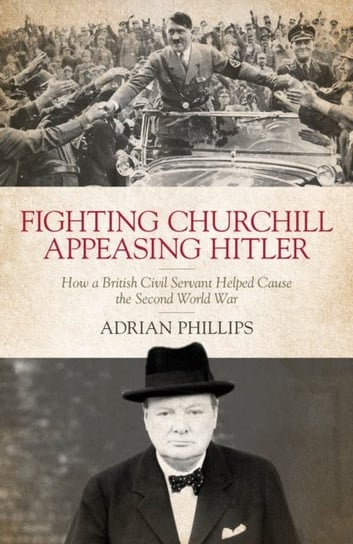 Fighting Churchill, Appeasing Hitler How a British Civil Servant Helped Cause  the Second World War Adrian Phillips