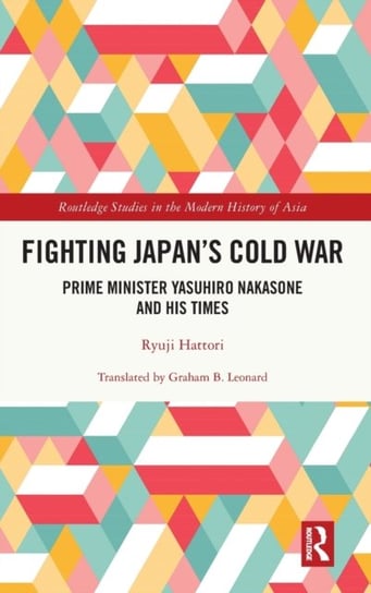 Fighting Japan's Cold War: Prime Minister Yasuhiro Nakasone and His Times Ryuji Hattori
