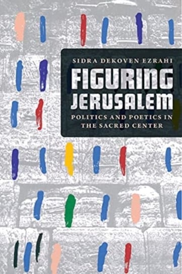Figuring Jerusalem: Politics and Poetics in the Sacred Center Professor Sidra DeKoven Ezrahi