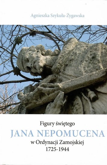 Figury świętego Jana Nepomucena w Ordynacji Zamojskiej 1725-1944 Szykuła-Żygawska Agnieszka