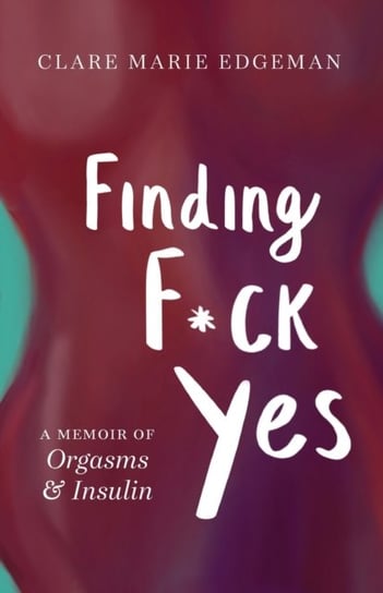 Finding F*ck Yes: A Memoir of Orgasms & Insulin Clare Marie Edgeman