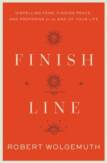 Finish Line: Dispelling Fear, Finding Peace, and Preparing for the End of Your Life Robert Wolgemuth