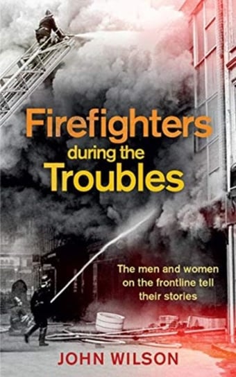Firefighters during the Troubles. The Men and Women on the Frontline Tell Their Stories Wilson John