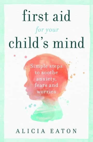 First Aid for your Childs Mind Simple steps to soothe anxiety, fears and worries Alicia Eaton