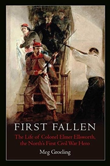 First Fallen: The Life of Colonel Elmer Ellsworth, the Norths First Civil War Hero Meg Groeling