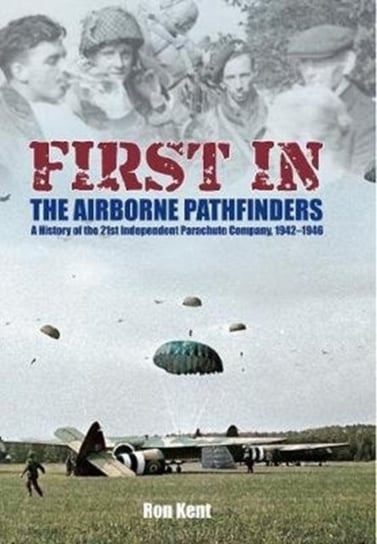 First In: The Airborne Pathfinders: A History of the 21st Independent Parachute Company, 1942-1946 Ron Kent
