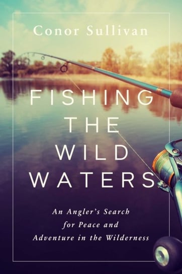 Fishing the Wild Waters: An Anglers Search for Peace and Adventure in the Wilderness Conor Sullivan