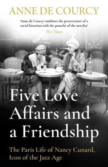 Five Love Affairs and a Friendship: The Paris Life of Nancy Cunard, Icon of the Jazz Age Anne de Courcy