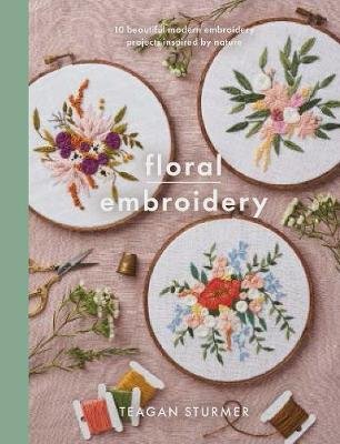 Floral Embroidery: Create 10 beautiful modern embroidery projects inspired by nature Teagan Sturmer