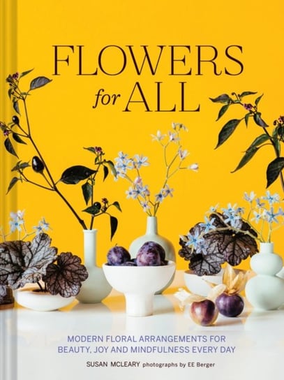 Flowers for All: Modern Floral Arrangements for Beauty, Joy, and Mindfulness Every Day Susan McLeary