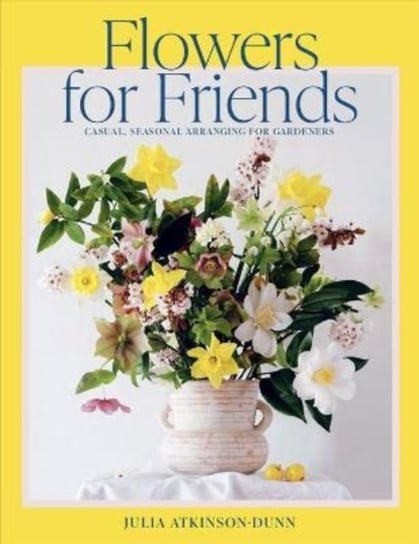 Flowers for Friends. Casual, seasonal arranging for gardeners Julia Atkinson-Dunn
