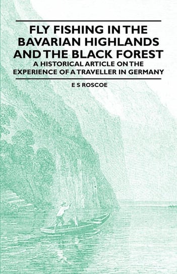 Fly Fishing in the Bavarian Highlands and the Black Forest - An Historical Article on the Experience of a Traveller in Germany Roscoe E. S.