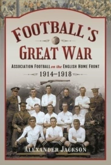 Footballs Great War Association Football on the English Home Front, 1914 1918 Alexander Jackson
