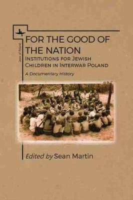 For the Good of the Nation: Institutions for Jewish Children in Interwar Poland. a Documentary History Martin Sean