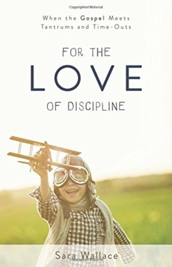 For the Love of Discipline: When the Gospel Meets Tantrums and Time-Outs Wallace Sara