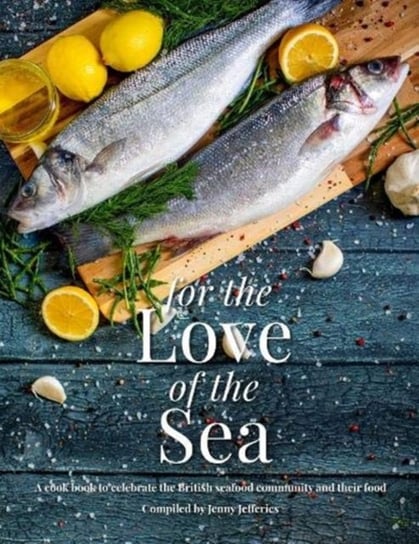 For The Love Of The Sea: A cook book to celebrate the British seafood community and their food Jenny Jefferies