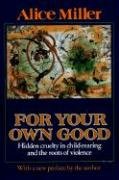 For Your Own Good: Hidden Cruelty in Child-Rearing and the Roots of Violence Miller Alice