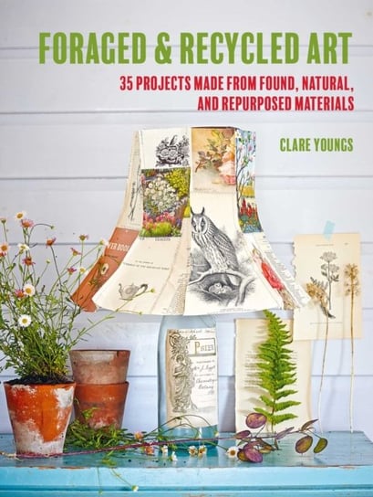 Foraged and Recycled Art: 35 Projects Made from Found, Natural, and Repurposed Materials Clare Youngs