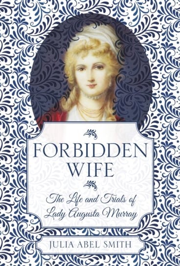 Forbidden Wife: The Life and Trials of Lady Augusta Murray Julia Abel Smith