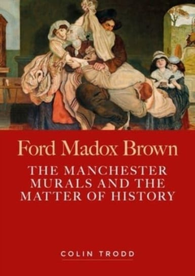 Ford Madox Brown: The Manchester Murals and the Matter of History Colin Trodd
