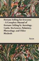 Fortune Telling for Everyone. A Complete Manual of Fortune-Telling by Astrology, Cards, Tea Leaves, Palmistry, Phrenology, and Other Methods Anon
