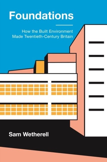 Foundations: How the Built Environment Made Twentieth-Century Britain Sam Wetherell