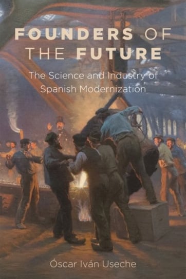 Founders of the Future. The Science and Industry of Spanish Modernization Oscar Ivan Useche
