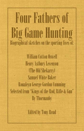 Four Fathers of Big Game Hunting - Biographical Sketches Of The Sporting Lives Of William Cotton Oswell, Henry Astbury Leveson, Samuel White Baker & Roualeyn George Gordon Cumming Thormanby