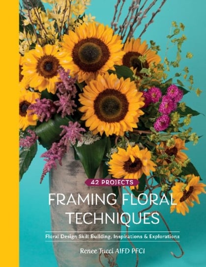 Framing Floral Techniques: Floral Design Skill Building, Inspirations & Explorations Renee Tucci