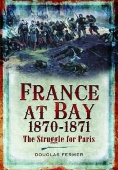 France at Bay 1870-1871: The Struggle for Paris Pen & Sword Books Ltd