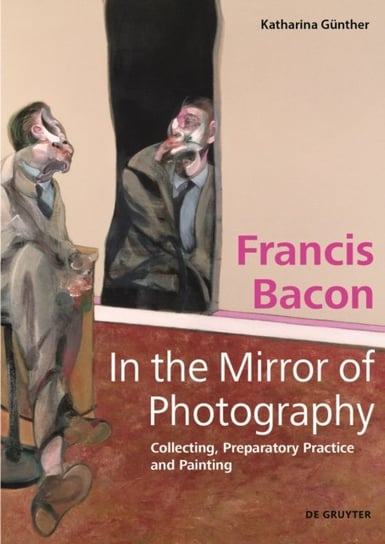 Francis Bacon - In the Mirror of Photography: Collecting, Preparatory Practice and Painting Katharina Gunther